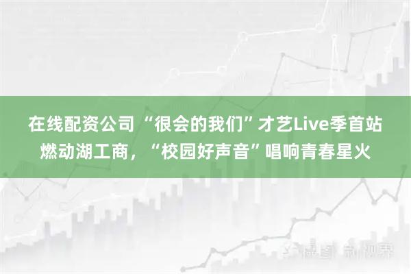 在线配资公司 “很会的我们”才艺Live季首站燃动湖工商，“校园好声音”唱响青春星火