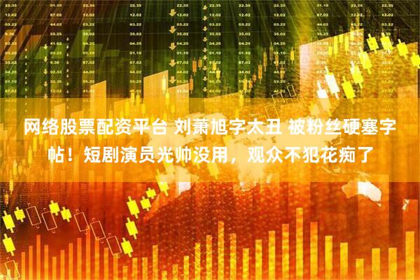 网络股票配资平台 刘萧旭字太丑 被粉丝硬塞字帖！短剧演员光帅没用，观众不犯花痴了