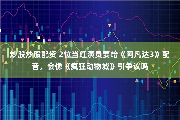 炒股炒股配资 2位当红演员要给《阿凡达3》配音，会像《疯狂动物城》引争议吗