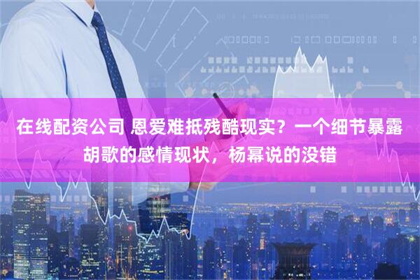 在线配资公司 恩爱难抵残酷现实？一个细节暴露胡歌的感情现状，杨幂说的没错
