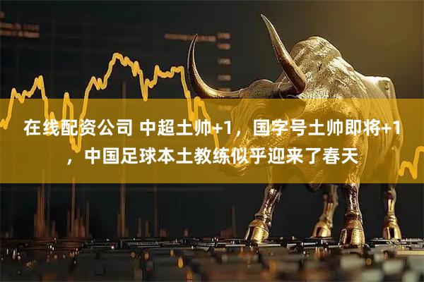 在线配资公司 中超土帅+1，国字号土帅即将+1，中国足球本土教练似乎迎来了春天