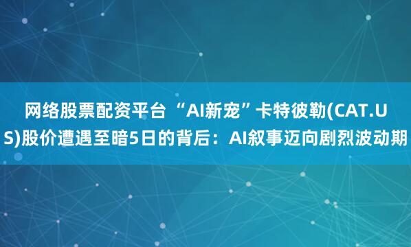 网络股票配资平台 “AI新宠”卡特彼勒(CAT.US)股价遭遇至暗5日的背后：AI叙事迈向剧烈波动期