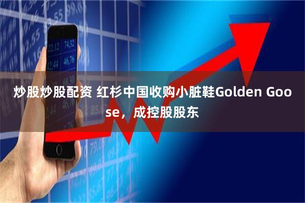 炒股炒股配资 红杉中国收购小脏鞋Golden Goose，成控股股东