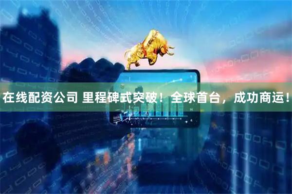 在线配资公司 里程碑式突破！全球首台，成功商运！
