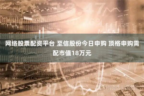 网络股票配资平台 至信股份今日申购 顶格申购需配市值18万元
