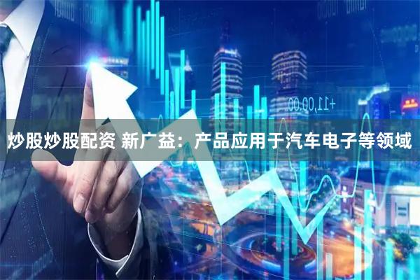 炒股炒股配资 新广益：产品应用于汽车电子等领域