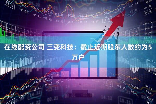 在线配资公司 三变科技：截止近期股东人数约为5万户