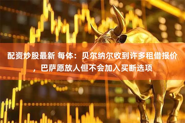 配资炒股最新 每体：贝尔纳尔收到许多租借报价，巴萨愿放人但不会加入买断选项
