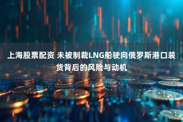 上海股票配资 未被制裁LNG船驶向俄罗斯港口装货背后的风险与动机
