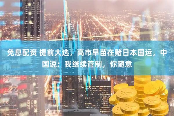 免息配资 提前大选，高市早苗在赌日本国运，中国说：我继续管制，你随意
