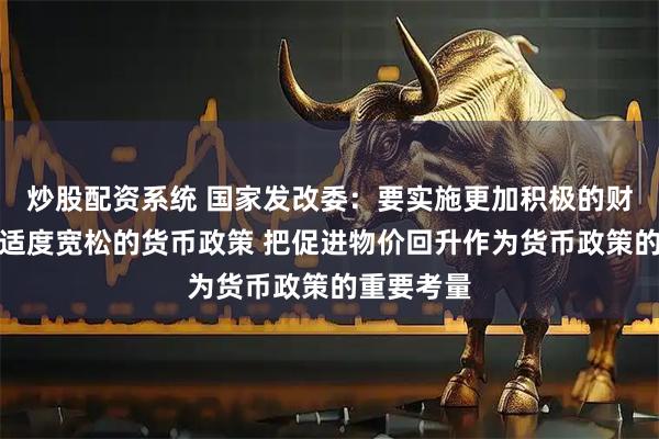 炒股配资系统 国家发改委：要实施更加积极的财政政策和适度宽松的货币政策 把促进物价回升作为货币政策的重要考量