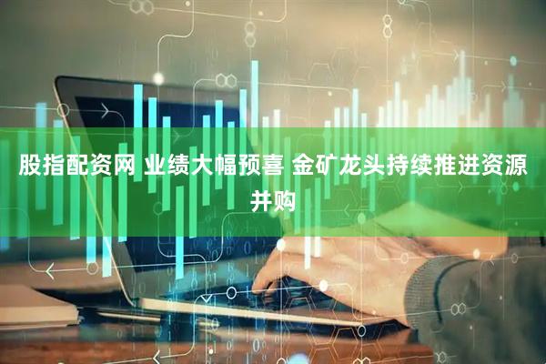 股指配资网 业绩大幅预喜 金矿龙头持续推进资源并购