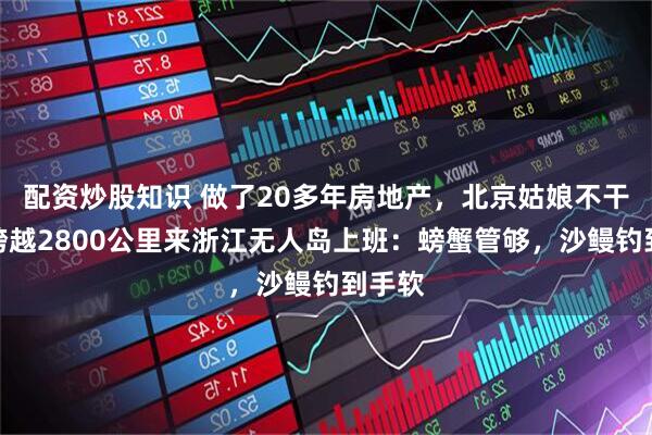 配资炒股知识 做了20多年房地产，北京姑娘不干了，跨越2800公里来浙江无人岛上班：螃蟹管够，沙鳗钓到手软