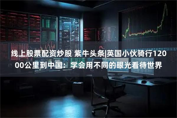 线上股票配资炒股 紫牛头条|英国小伙骑行12000公里到中国：学会用不同的眼光看待世界