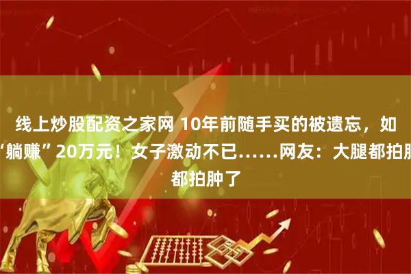 线上炒股配资之家网 10年前随手买的被遗忘，如今“躺赚”20万元！女子激动不已……网友：大腿都拍肿了