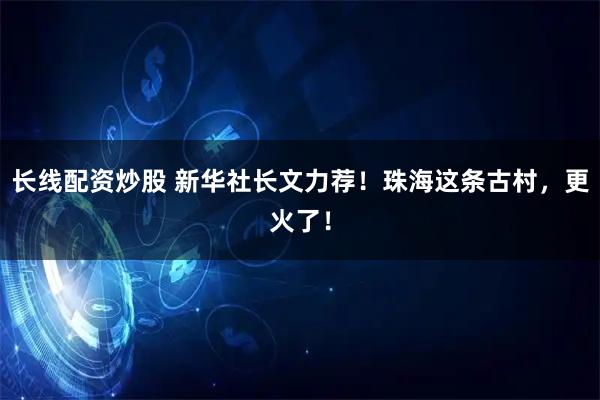 长线配资炒股 新华社长文力荐！珠海这条古村，更火了！