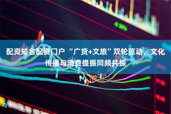 配资知名配资门户 “广货+文旅”双轮驱动，文化传播与消费提振同频共振