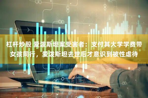 杠杆炒股 爱泼斯坦案受害者：支付其大学学费带女孩同行，爱泼斯坦去世后才意识到被性虐待