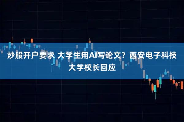 炒股开户要求 大学生用AI写论文？西安电子科技大学校长回应