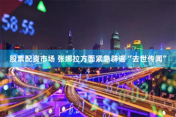 股票配资市场 张娜拉方面紧急辟谣“去世传闻”