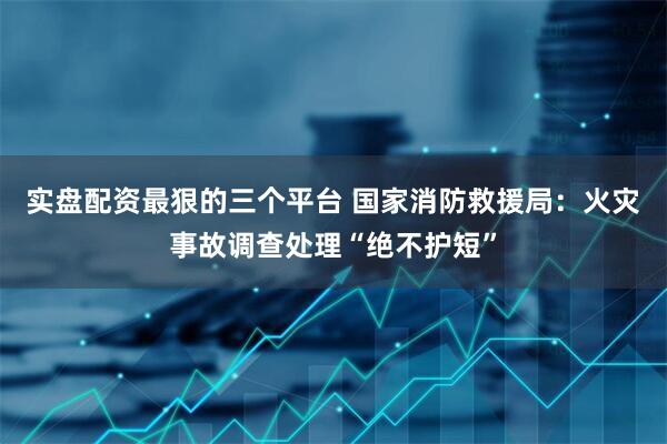 实盘配资最狠的三个平台 国家消防救援局：火灾事故调查处理“绝不护短”