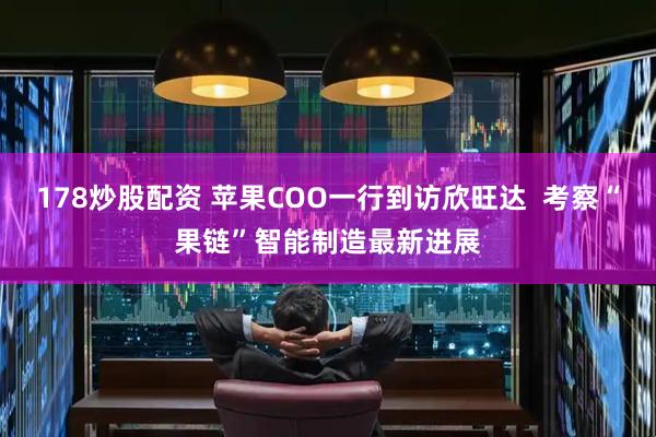 178炒股配资 苹果COO一行到访欣旺达  考察“果链”智能制造最新进展