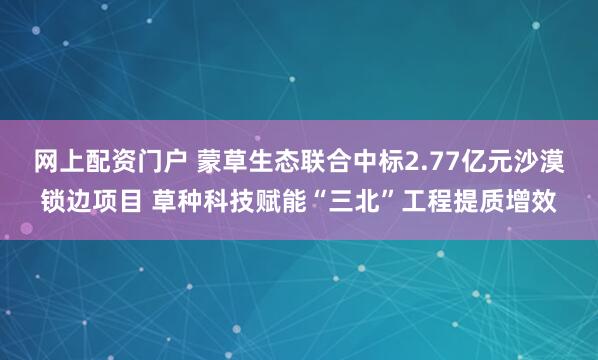 网上配资门户 蒙草生态联合中标2.77亿元沙漠锁边项目 草种科技赋能“三北”工程提质增效