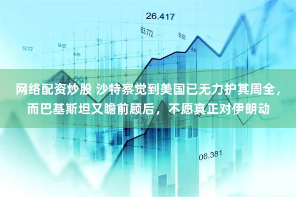 网络配资炒股 沙特察觉到美国已无力护其周全，而巴基斯坦又瞻前顾后，不愿真正对伊朗动