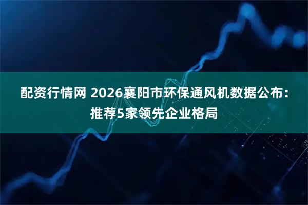 配资行情网 2026襄阳市环保通风机数据公布：推荐5家领先企业格局