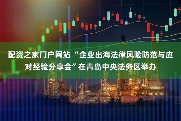 配资之家门户网站 “企业出海法律风险防范与应对经验分享会”在青岛中央法务区举办