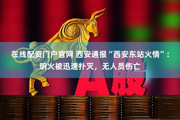 在线配资门户官网 西安通报“西安东站火情”：明火被迅速扑灭，无人员伤亡