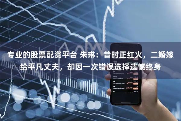 专业的股票配资平台 朱琳：昔时正红火，二婚嫁给平凡丈夫，却因一次错误选择遗憾终身