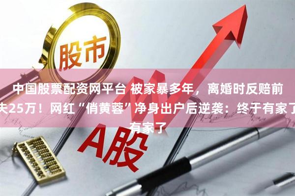 中国股票配资网平台 被家暴多年，离婚时反赔前夫25万！网红“俏黄蓉”净身出户后逆袭：终于有家了