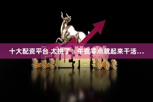 十大配资平台 太拼了！午夜零点就起来干活…