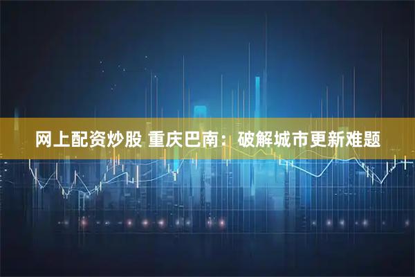 网上配资炒股 重庆巴南：破解城市更新难题