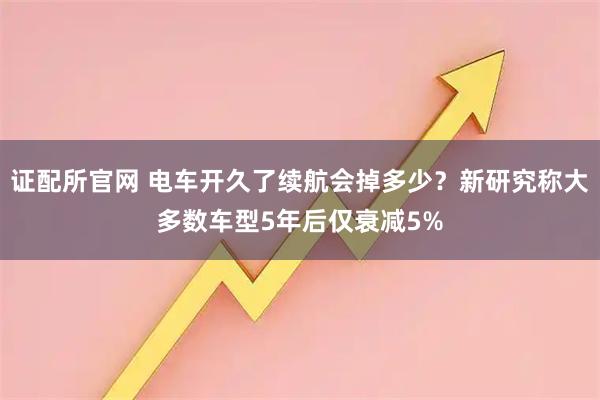 证配所官网 电车开久了续航会掉多少？新研究称大多数车型5年后仅衰减5%