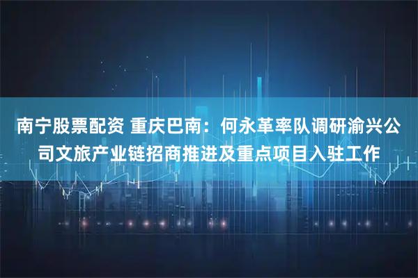 南宁股票配资 重庆巴南：何永革率队调研渝兴公司文旅产业链招商推进及重点项目入驻工作