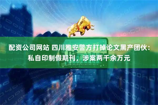配资公司网站 四川雅安警方打掉论文黑产团伙：私自印制假期刊，涉案两千余万元