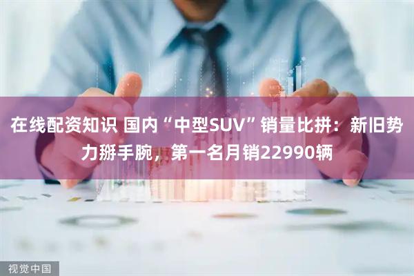 在线配资知识 国内“中型SUV”销量比拼：新旧势力掰手腕，第一名月销22990辆