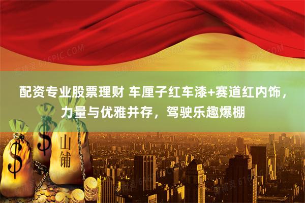 配资专业股票理财 车厘子红车漆+赛道红内饰，力量与优雅并存，驾驶乐趣爆棚