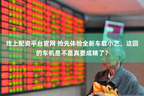 线上配资平台官网 抢先体验全新车载小艺，这回的车机是不是真要成精了？