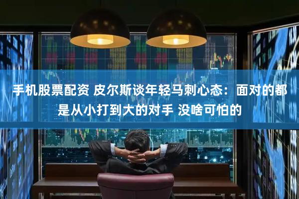 手机股票配资 皮尔斯谈年轻马刺心态：面对的都是从小打到大的对手 没啥可怕的